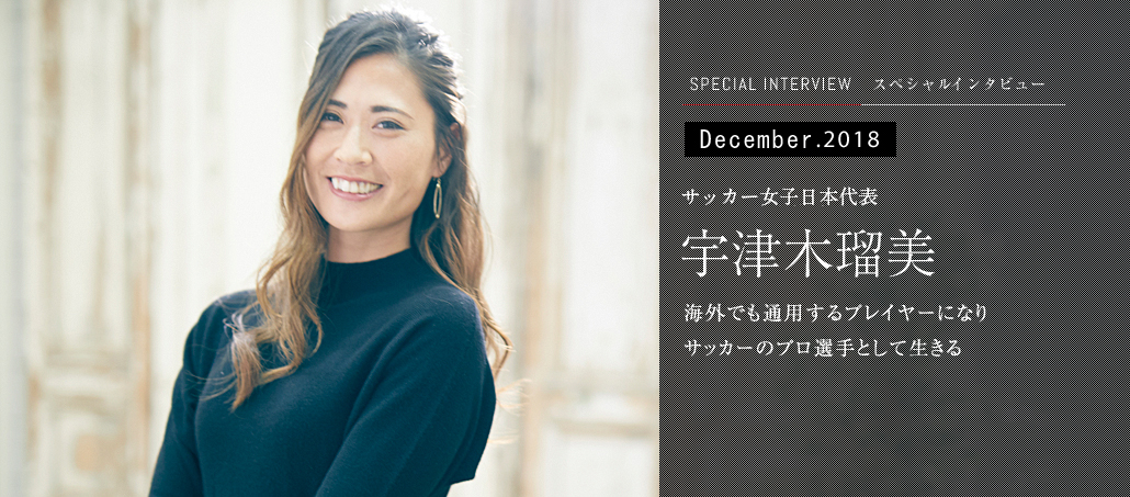 December.2018<br />サッカー女子日本代表 宇津木瑠美<br />海外でも通用するプレイヤーになり<br />サッカーのプロ選手として生きる December.2018<br />サッカー女子日本代表 宇津木瑠美<br />海外でも通用するプレイヤーになり<br />サッカーのプロ選手として生きる