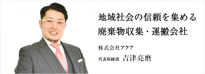 地域社会の信頼を集める　廃棄物収集・運搬会社
株式会社アクア 代表取締役 吉津亮磨