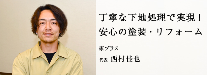 丁寧な下地処理で実現！　安心の塗装・リフォーム
家プラス 代表 西村佳也