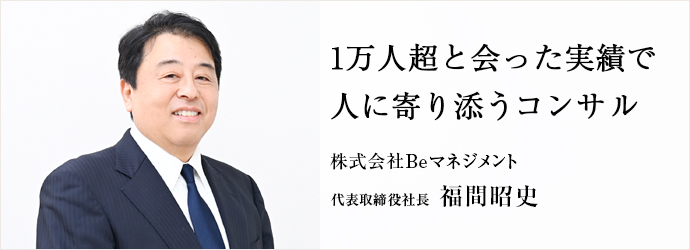 1万人超と会った実績で　人に寄り添うコンサル
株式会社Beマネジメント 代表取締役社長 福間昭史