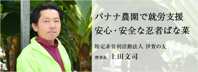 バナナ農園で就労支援　安心・安全な忍者ばな菜
特定非営利活動法人 伊賀の友 理事長 上田文司