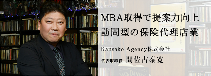 MBA取得で提案力向上　訪問型の保険代理店業
Kansako Agency株式会社 代表取締役 間佐古泰寛