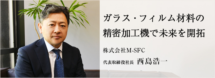 ガラス・フィルム材料の　精密加工機で未来を開拓
株式会社M-SFC 代表取締役社長 西島浩一