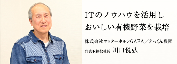 ITのノウハウを活用し　おいしい有機野菜を栽培
株式会社マッターホルンGAFA／えっくん農園 代表取締役社長 川口悦弘