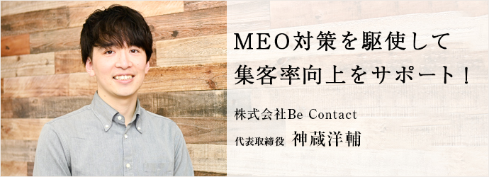 MEO対策を駆使して　集客率向上をサポート！
株式会社Be Contact 代表取締役 神蔵洋輔