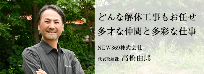 どんな解体工事もお任せ　多才な仲間と多彩な仕事
NEW369株式会社 代表取締役 髙橋由郎