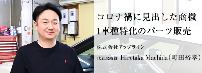 コロナ禍に見出した商機　1車種特化のパーツ販売
株式会社アップライン 代表取締役 Hirotaka Machida（町田裕孝）