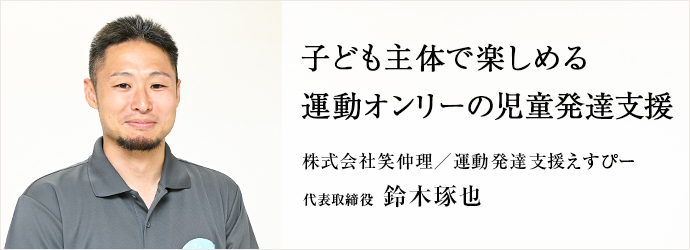 子ども主体で楽しめる　運動オンリーの児童発達支援
株式会社笑仲理／運動発達支援えすぴー 代表取締役 鈴木琢也