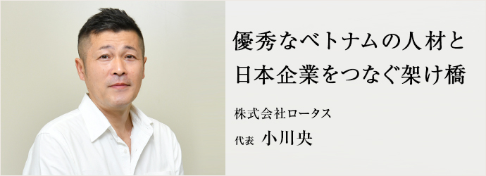 優秀なベトナムの人材と　日本企業をつなぐ架け橋
株式会社ロータス 代表 小川央