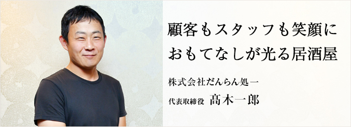 顧客もスタッフも笑顔に　おもてなしが光る居酒屋
株式会社だんらん処一 代表取締役 髙木一郎