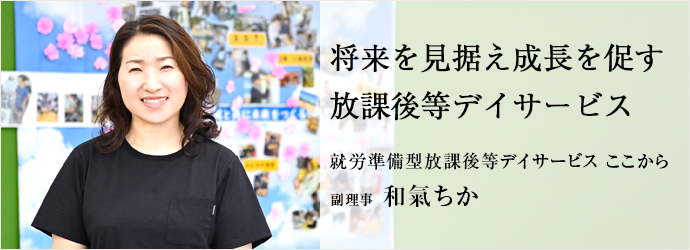 将来を見据え成長を促す　放課後等デイサービス
就労準備型放課後等デイサービス ここから 副理事 和氣ちか