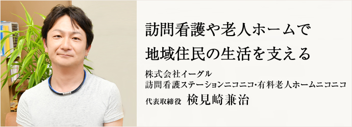 訪問看護や老人ホームで　地域住民の生活を支える
株式会社イーグル／訪問看護ステーションニコニコ・有料老人ホームニコニコ 代表取締役 検見崎兼治