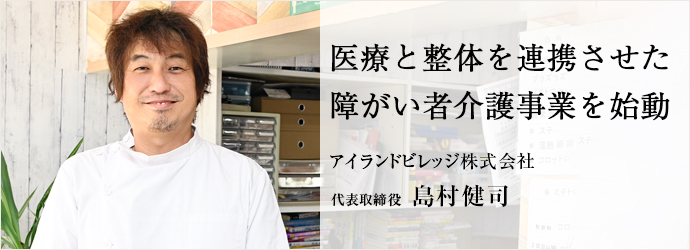 医療と整体を連携させた　障がい者介護事業を始動
アイランドビレッジ株式会社 代表取締役 島村健司