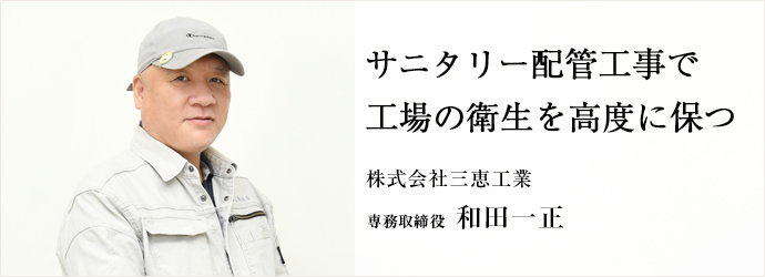 サニタリー配管工事で　工場の衛生を高度に保つ
株式会社三恵工業 専務取締役 和田一正