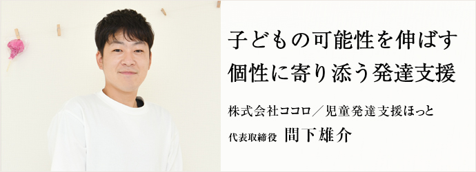 子どもの可能性を伸ばす　個性に寄り添う発達支援
株式会社ココロ／児童発達支援ほっと 代表取締役 間下雄介