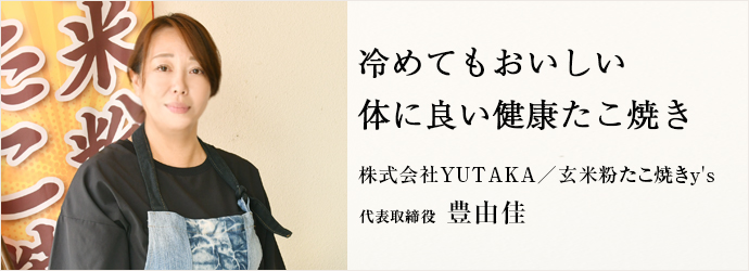 冷めてもおいしい　体に良い健康たこ焼き
株式会社YUTAKA／玄米粉たこ焼きy's 代表取締役 豊由佳