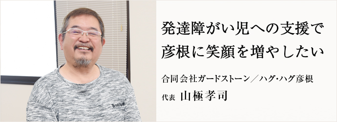 発達障がい児への支援で　彦根に笑顔を増やしたい
合同会社ガードストーン／ハグ・ハグ彦根 代表 山極孝司