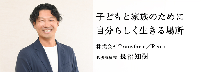 子どもと家族のために　自分らしく生きる場所
株式会社Transform／Reo.n 代表取締役 長沼知樹