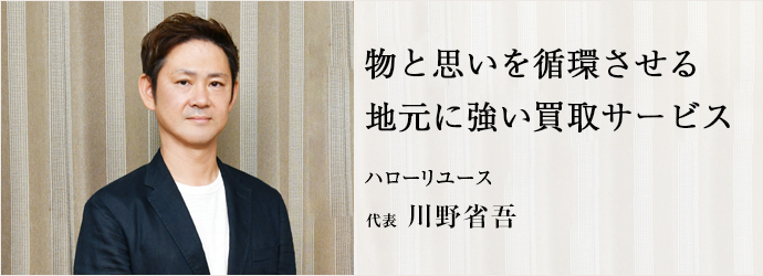 物と思いを循環させる　地元に強い買取サービス
ハローリユース 代表 川野省吾