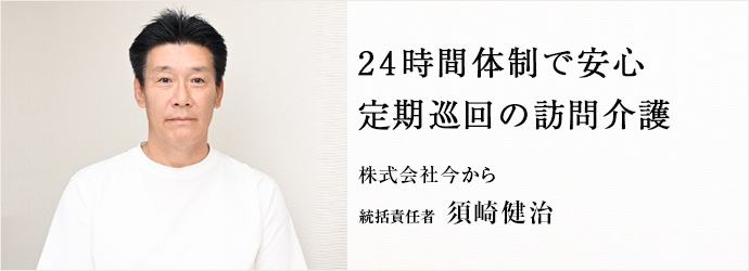 24時間体制で安心　定期巡回の訪問介護
株式会社今から 統括責任者 須崎健治