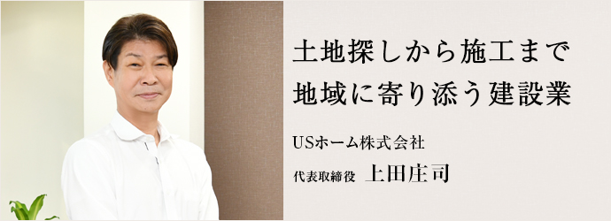 土地探しから施工まで　地域に寄り添う建設業
USホーム株式会社 代表取締役 上田庄司