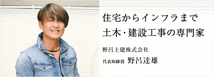 住宅からインフラまで　土木・建設工事の専門家
野呂土建株式会社 代表取締役 野呂達雄
