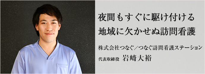 夜間もすぐに駆け付ける　地域に欠かせぬ訪問看護
株式会社つなぐ／つなぐ訪問看護ステーション 代表取締役 岩﨑大裕