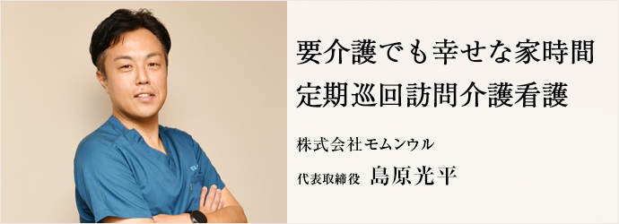 要介護でも幸せな家時間　定期巡回訪問介護看護
株式会社モムンウル 代表取締役 島原光平