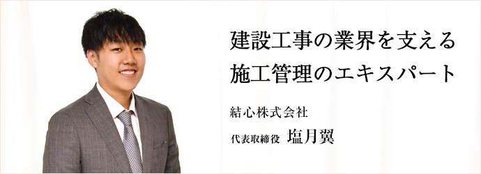 建設工事の業界を支える　施工管理のエキスパート
結心株式会社 代表取締役 塩月翼