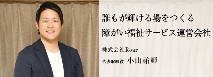 誰もが輝ける場をつくる　障がい福祉サービス運営会社
株式会社Roar 代表取締役 小山祐輝