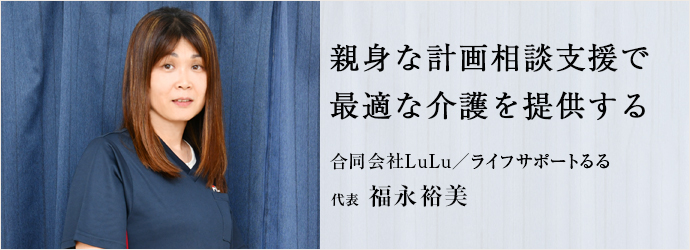 親身な計画相談支援で　最適な介護を提供する
合同会社LuLu／ライフサポートるる 代表 福永裕美