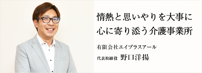 情熱と思いやりを大事に　心に寄り添う介護事業所
有限会社エイプラスアール 代表取締役 野口洋揚