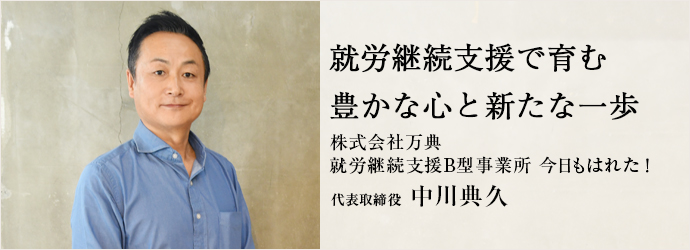 就労継続支援で育む　豊かな心と新たな一歩
株式会社万典／就労継続支援B型事業所 今日もはれた！ 代表取締役 中川典久