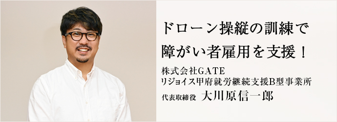 ドローン操縦の訓練で　障がい者雇用を支援！
株式会社GATE／リジョイス甲府就労継続支援B型事業所 代表取締役 大川原信一郎