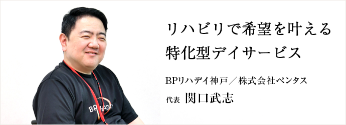 リハビリで希望を叶える　特化型デイサービス
BPリハデイ神戸／株式会社ペンタス 代表 関口武志