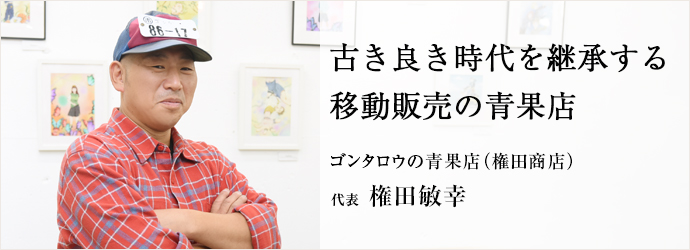 古き良き時代を継承する　移動販売の青果店
ゴンタロウの青果店（権田商店） 代表 権田敏幸