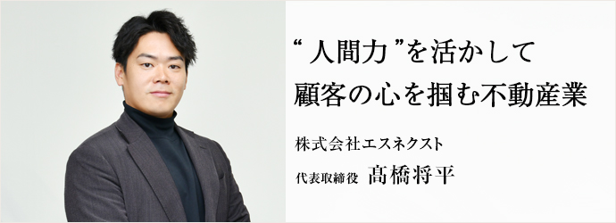 “人間力”を活かして　顧客の心を掴む不動産業
株式会社エスネクスト 代表取締役 髙橋将平