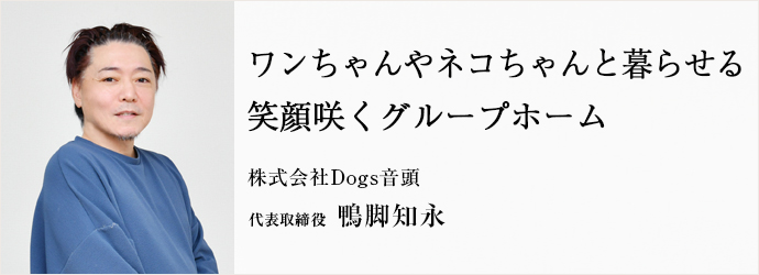 ワンちゃんやネコちゃんと暮らせる　笑顔咲くグループホーム
株式会社Dogs音頭 代表取締役 鴨脚知永