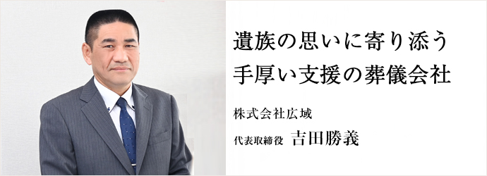 遺族の思いに寄り添う　手厚い支援の葬儀会社
株式会社広域 代表取締役 吉田勝義