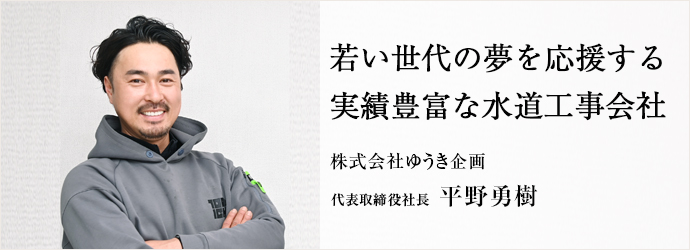 若い世代の夢を応援する　実績豊富な水道工事会社
株式会社ゆうき企画 代表取締役社長 平野勇樹