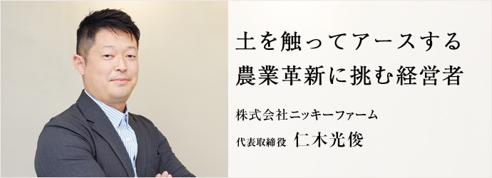 土を触ってアースする　農業革新に挑む経営者
株式会社ニッキーファーム 代表取締役 仁木光俊