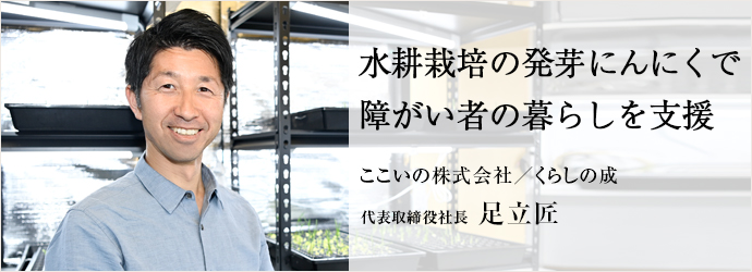 水耕栽培の発芽にんにくで　障がい者の暮らしを支援
ここいの株式会社／くらしの成 代表取締役社長 足立匠