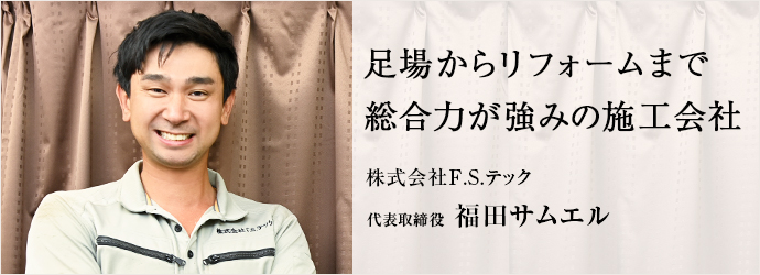 足場からリフォームまで　総合力が強みの施工会社
株式会社F.S.テック 代表取締役 福田サムエル