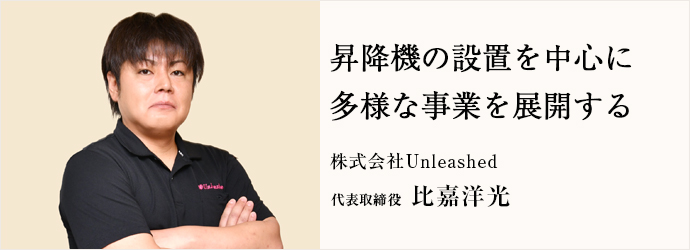 昇降機の設置を中心に　多様な事業を展開する
株式会社Unleashed 代表取締役 比嘉洋光