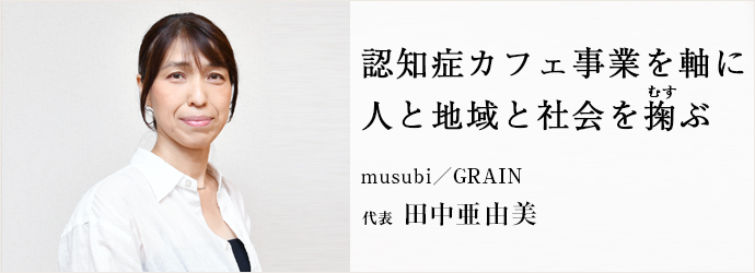 認知症カフェ事業を軸に　人と地域と社会を掬ぶ
musubi／GRAIN 代表 田中亜由美