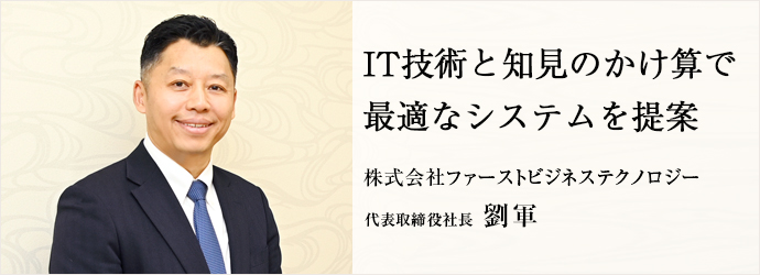 IT技術と知見のかけ算で　最適なシステムを提案
株式会社ファーストビジネステクノロジー 代表取締役社長 劉軍