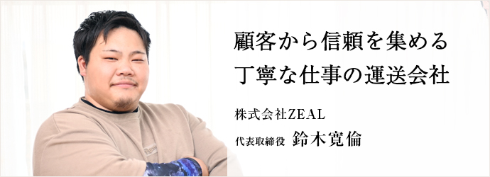 顧客から信頼を集める　丁寧な仕事の運送会社
株式会社ZEAL 代表取締役 鈴木寛倫