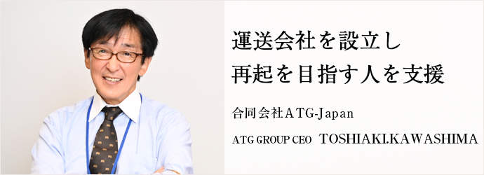 運送会社を設立し　再起を目指す人を支援
合同会社ATG-Japan ATG GROUP CEO TOSHIAKI.KAWASHIMA