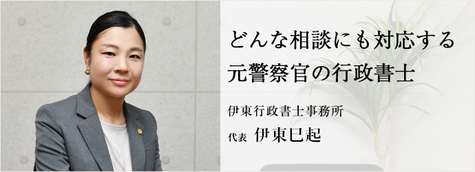 どんな相談にも対応する　元警察官の行政書士
伊東行政書士事務所 代表 伊東巳起