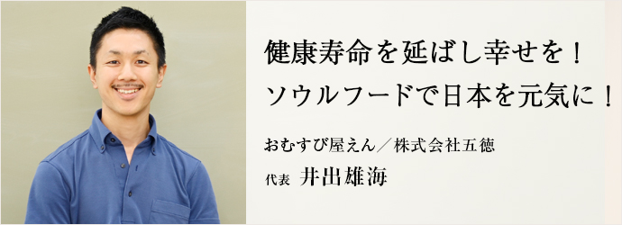 健康寿命を延ばし幸せを！　ソウルフードで日本を元気に！
おむすび屋えん／株式会社五徳 代表 井出雄海